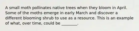 A small moth pollinates native trees when they bloom in April. Some of the moths emerge in early March and discover a different blooming shrub to use as a resource. This is an example of what, over time, could be ________.