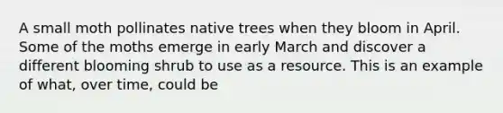 A small moth pollinates native trees when they bloom in April. Some of the moths emerge in early March and discover a different blooming shrub to use as a resource. This is an example of what, over time, could be