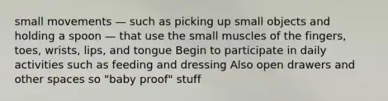 small movements — such as picking up small objects and holding a spoon — that use the small muscles of the fingers, toes, wrists, lips, and tongue Begin to participate in daily activities such as feeding and dressing Also open drawers and other spaces so "baby proof" stuff