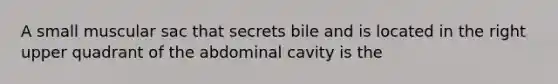 A small muscular sac that secrets bile and is located in the right upper quadrant of the abdominal cavity is the