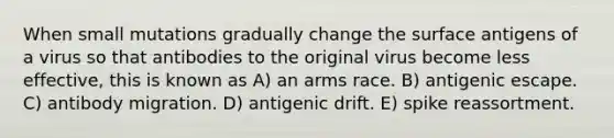 When small mutations gradually change the surface antigens of a virus so that antibodies to the original virus become less effective, this is known as A) an arms race. B) antigenic escape. C) antibody migration. D) antigenic drift. E) spike reassortment.