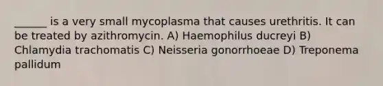 ______ is a very small mycoplasma that causes urethritis. It can be treated by azithromycin. A) Haemophilus ducreyi B) Chlamydia trachomatis C) Neisseria gonorrhoeae D) Treponema pallidum