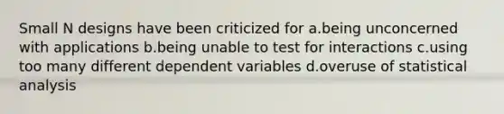 Small N designs have been criticized for a.being unconcerned with applications b.being unable to test for interactions c.using too many different dependent variables d.overuse of statistical analysis