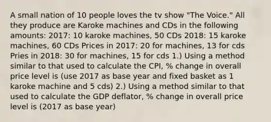 A small nation of 10 people loves the tv show "The Voice." All they produce are Karoke machines and CDs in the following amounts: 2017: 10 karoke machines, 50 CDs 2018: 15 karoke machines, 60 CDs Prices in 2017: 20 for machines, 13 for cds Pries in 2018: 30 for machines, 15 for cds 1.) Using a method similar to that used to calculate the CPI, % change in overall price level is (use 2017 as base year and fixed basket as 1 karoke machine and 5 cds) 2.) Using a method similar to that used to calculate the GDP deflator, % change in overall price level is (2017 as base year)