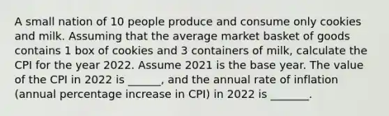 A small nation of 10 people produce and consume only cookies and milk. Assuming that the average market basket of goods contains 1 box of cookies and 3 containers of milk, calculate the CPI for the year 2022. Assume 2021 is the base year. The value of the CPI in 2022 is ______, and the annual rate of inflation (annual percentage increase in CPI) in 2022 is _______.