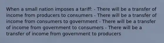 When a small nation imposes a tariff: - There will be a transfer of income from producers to consumers - There will be a transfer of income from consumers to government - There will be a transfer of income from government to consumers - There will be a transfer of income from government to producers