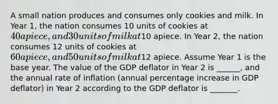 A small nation produces and consumes only cookies and milk. In Year 1, the nation consumes 10 units of cookies at 40 apiece, and 30 units of milk at10 apiece. In Year 2, the nation consumes 12 units of cookies at 60 apiece, and 50 units of milk at12 apiece. Assume Year 1 is the base year. The value of the GDP deflator in Year 2 is ______, and the annual rate of inflation (annual <a href='https://www.questionai.com/knowledge/kGhkVyPhRK-percentage-increase' class='anchor-knowledge'>percentage increase</a> in GDP deflator) in Year 2 according to the GDP deflator is _______.