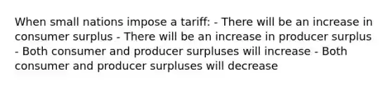 When small nations impose a tariff: - There will be an increase in consumer surplus - There will be an increase in producer surplus - Both consumer and producer surpluses will increase - Both consumer and producer surpluses will decrease