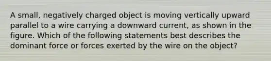 A small, negatively charged object is moving vertically upward parallel to a wire carrying a downward current, as shown in the figure. Which of the following statements best describes the dominant force or forces exerted by the wire on the object?