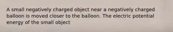 A small negatively charged object near a negatively charged balloon is moved closer to the balloon. The electric potential energy of the small object