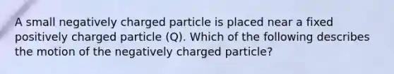 A small negatively charged particle is placed near a fixed positively charged particle (Q). Which of the following describes the motion of the negatively charged particle?