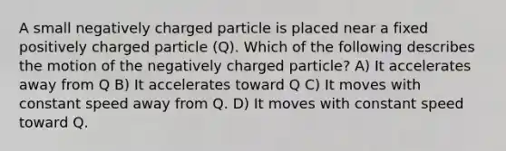 A small negatively charged particle is placed near a fixed positively charged particle (Q). Which of the following describes the motion of the negatively charged particle? A) It accelerates away from Q B) It accelerates toward Q C) It moves with constant speed away from Q. D) It moves with constant speed toward Q.