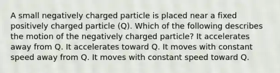 A small negatively charged particle is placed near a fixed positively charged particle (Q). Which of the following describes the motion of the negatively charged particle? It accelerates away from Q. It accelerates toward Q. It moves with constant speed away from Q. It moves with constant speed toward Q.