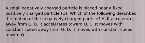 A small negatively charged particle is placed near a fixed positively charged particle (Q). Which of the following describes the motion of the negatively charged particle? A. It accelerates away from Q. B. It accelerates toward Q. C. It moves with constant speed away from Q. D. It moves with constant speed toward Q.