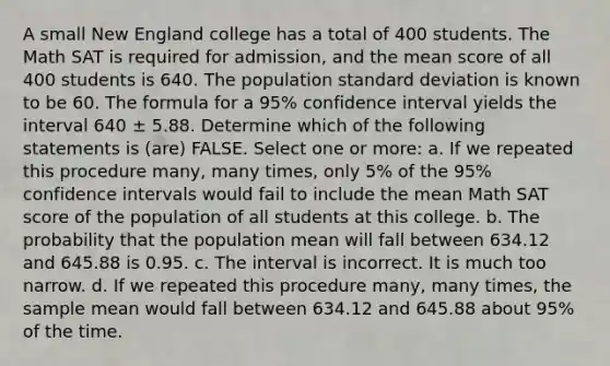 A small New England college has a total of 400 students. The Math SAT is required for admission, and the mean score of all 400 students is 640. The population standard deviation is known to be 60. The formula for a 95% confidence interval yields the interval 640 ± 5.88. Determine which of the following statements is (are) FALSE. Select one or more: a. If we repeated this procedure many, many times, only 5% of the 95% confidence intervals would fail to include the mean Math SAT score of the population of all students at this college. b. The probability that the population mean will fall between 634.12 and 645.88 is 0.95. c. The interval is incorrect. It is much too narrow. d. If we repeated this procedure many, many times, the sample mean would fall between 634.12 and 645.88 about 95% of the time.