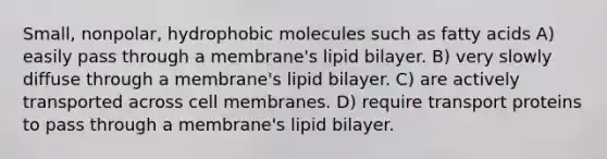 Small, nonpolar, hydrophobic molecules such as fatty acids A) easily pass through a membrane's lipid bilayer. B) very slowly diffuse through a membrane's lipid bilayer. C) are actively transported across cell membranes. D) require transport proteins to pass through a membrane's lipid bilayer.