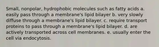 Small, nonpolar, hydrophobic molecules such as fatty acids a. easily pass through a membrane's lipid bilayer b. very slowly diffuse through a membrane's lipid bilayer. c. require transport proteins to pass through a membrane's lipid bilayer. d. are actively transported across cell membranes. e. usually enter the cell via endocytosis.