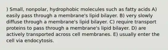 ) Small, nonpolar, hydrophobic molecules such as fatty acids A) easily pass through a membrane's lipid bilayer. B) very slowly diffuse through a membrane's lipid bilayer. C) require transport proteins to pass through a membrane's lipid bilayer. D) are actively transported across cell membranes. E) usually enter the cell via endocytosis.