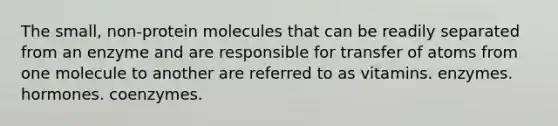 The small, non-protein molecules that can be readily separated from an enzyme and are responsible for transfer of atoms from one molecule to another are referred to as vitamins. enzymes. hormones. coenzymes.