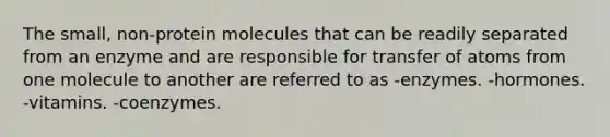 The small, non-protein molecules that can be readily separated from an enzyme and are responsible for transfer of atoms from one molecule to another are referred to as -enzymes. -hormones. -vitamins. -coenzymes.