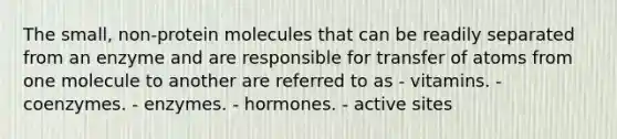 The small, non-protein molecules that can be readily separated from an enzyme and are responsible for transfer of atoms from one molecule to another are referred to as - vitamins. - coenzymes. - enzymes. - hormones. - active sites