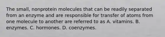 The small, nonprotein molecules that can be readily separated from an enzyme and are responsible for transfer of atoms from one molecule to another are referred to as A. vitamins. B. enzymes. C. hormones. D. coenzymes.