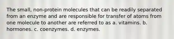 The small, non-protein molecules that can be readily separated from an enzyme and are responsible for transfer of atoms from one molecule to another are referred to as a. vitamins. b. hormones. c. coenzymes. d. enzymes.