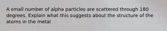 A small number of alpha particles are scattered through 180 degrees. Explain what this suggests about the structure of the atoms in the metal