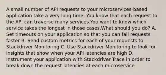 A small number of API requests to your microservices-based application take a very long time. You know that each request to the API can traverse many services.You want to know which service takes the longest in those cases.What should you do? A. Set timeouts on your application so that you can fail requests faster B. Send custom metrics for each of your requests to Stackdriver Monitoring C. Use Stackdriver Monitoring to look for insights that show when your API latencies are high D. Instrument your application with Stackdriver Trace in order to break down the request latencies at each microservice