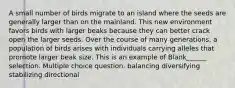 A small number of birds migrate to an island where the seeds are generally larger than on the mainland. This new environment favors birds with larger beaks because they can better crack open the larger seeds. Over the course of many generations, a population of birds arises with individuals carrying alleles that promote larger beak size. This is an example of Blank______ selection. Multiple choice question. balancing diversifying stabilizing directional