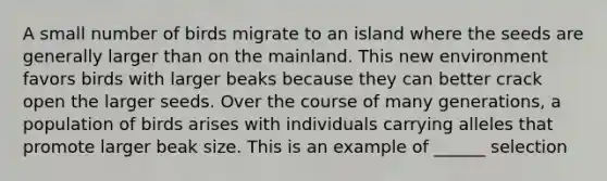 A small number of birds migrate to an island where the seeds are generally larger than on the mainland. This new environment favors birds with larger beaks because they can better crack open the larger seeds. Over the course of many generations, a population of birds arises with individuals carrying alleles that promote larger beak size. This is an example of ______ selection