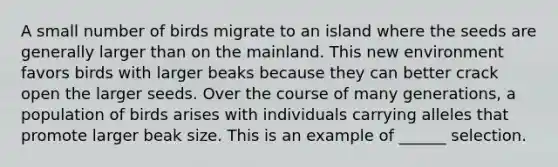 A small number of birds migrate to an island where the seeds are generally larger than on the mainland. This new environment favors birds with larger beaks because they can better crack open the larger seeds. Over the course of many generations, a population of birds arises with individuals carrying alleles that promote larger beak size. This is an example of ______ selection.