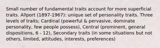 Small number of fundamental traits account for more superficial traits. Allport (1897-1967): unique set of personality traits. Three levels of traits; Cardinal (powerful & pervasive, dominate personality, few people possess), Central (prominent, general dispositions, 6 - 12), Secondary traits (in some situations but not others, limited, attitudes, interests, preferences)