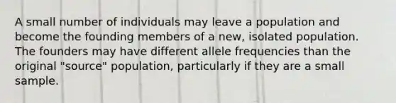 A small number of individuals may leave a population and become the founding members of a new, isolated population. The founders may have different allele frequencies than the original "source" population, particularly if they are a small sample.