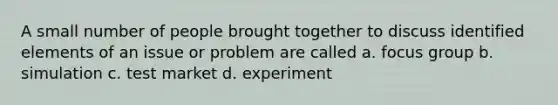 A small number of people brought together to discuss identified elements of an issue or problem are called a. focus group b. simulation c. test market d. experiment