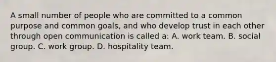 A small number of people who are committed to a common purpose and common goals, and who develop trust in each other through open communication is called a: A. work team. B. social group. C. work group. D. hospitality team.