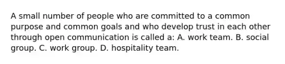 A small number of people who are committed to a common purpose and common goals and who develop trust in each other through open communication is called a: A. work team. B. social group. C. work group. D. hospitality team.