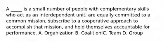 A _____ is a small number of people with complementary skills who act as an interdependent unit, are equally committed to a common mission, subscribe to a cooperative approach to accomplish that mission, and hold themselves accountable for performance. A. Organization B. Coalition C. Team D. Group