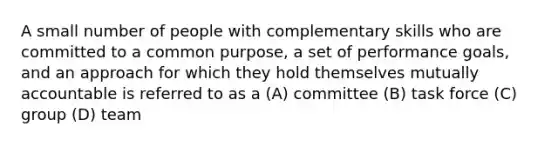 A small number of people with complementary skills who are committed to a common purpose, a set of performance goals, and an approach for which they hold themselves mutually accountable is referred to as a (A) committee (B) task force (C) group (D) team