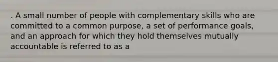 . A small number of people with complementary skills who are committed to a common purpose, a set of performance goals, and an approach for which they hold themselves mutually accountable is referred to as a