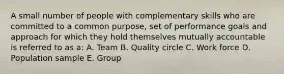 A small number of people with complementary skills who are committed to a common purpose, set of performance goals and approach for which they hold themselves mutually accountable is referred to as a: A. Team B. Quality circle C. Work force D. Population sample E. Group