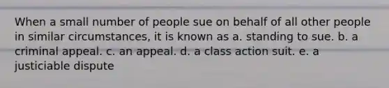 When a small number of people sue on behalf of all other people in similar circumstances, it is known as a. standing to sue. b. a criminal appeal. c. an appeal. d. a class action suit. e. a justiciable dispute