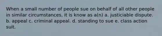 When a small number of people sue on behalf of all other people in similar circumstances, it is know as a(n) a. justiciable dispute. b. appeal c. criminal appeal. d. standing to sue e. class action suit.