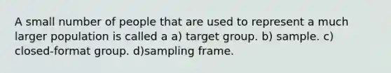 A small number of people that are used to represent a much larger population is called a a) target group. b) sample. c) closed-format group. d)sampling frame.