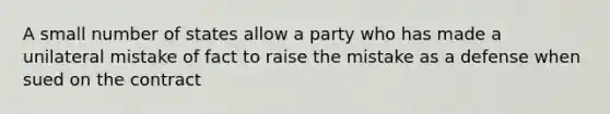 A small number of states allow a party who has made a unilateral mistake of fact to raise the mistake as a defense when sued on the contract