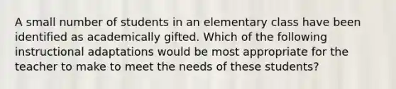 A small number of students in an elementary class have been identified as academically gifted. Which of the following instructional adaptations would be most appropriate for the teacher to make to meet the needs of these students?