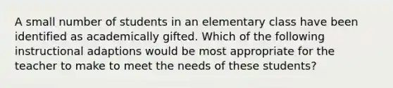 A small number of students in an elementary class have been identified as academically gifted. Which of the following instructional adaptions would be most appropriate for the teacher to make to meet the needs of these students?