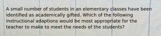 A small number of students in an elementary classes have been identified as academically gifted. Which of the following instructional adaptions would be most appropriate for the teacher to make to meet the needs of the students?