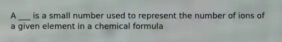 A ___ is a small number used to represent the number of ions of a given element in a chemical formula