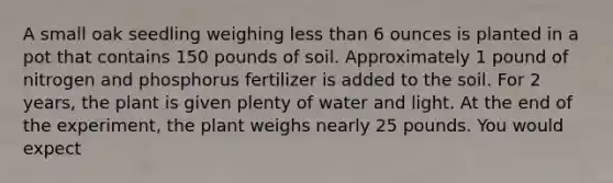 A small oak seedling weighing less than 6 ounces is planted in a pot that contains 150 pounds of soil. Approximately 1 pound of nitrogen and phosphorus fertilizer is added to the soil. For 2 years, the plant is given plenty of water and light. At the end of the experiment, the plant weighs nearly 25 pounds. You would expect